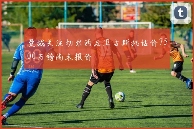 曼城关注切尔西后卫古斯托估价7500万镑尚未报价