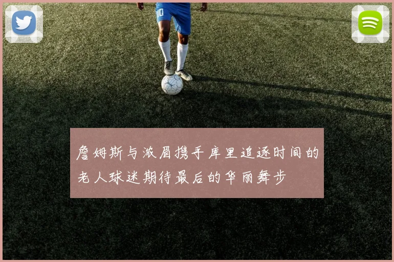 詹姆斯与浓眉携手库里追逐时间的老人球迷期待最后的华丽舞步
