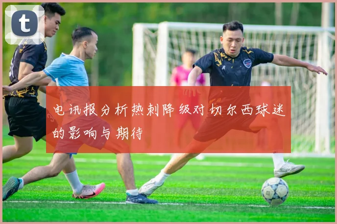 电讯报分析热刺降级对切尔西球迷的影响与期待