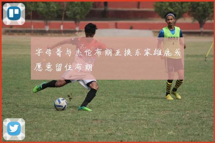 字母哥与杰伦布朗互换东家雄鹿或愿意留住布朗