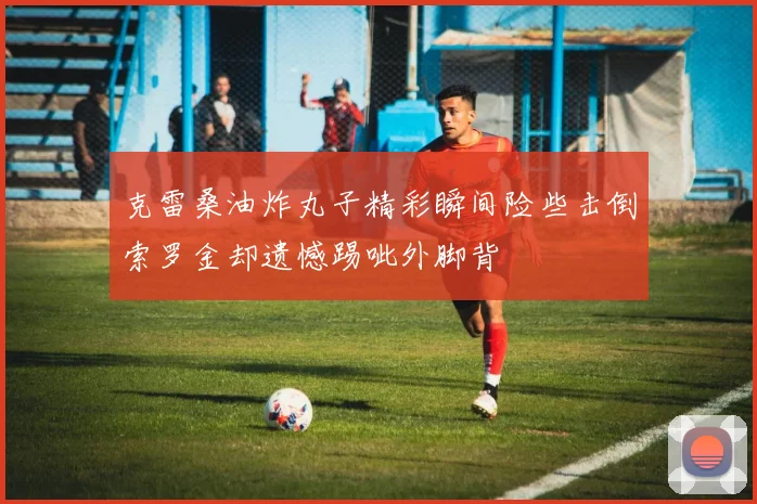 克雷桑油炸丸子精彩瞬间险些击倒索罗金却遗憾踢呲外脚背