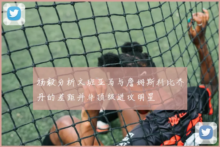 杨毅分析文班亚马与詹姆斯科比乔丹的差距并非顶级进攻明星