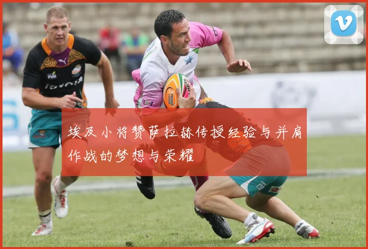 埃及小将赞萨拉赫传授经验与并肩作战的梦想与荣耀