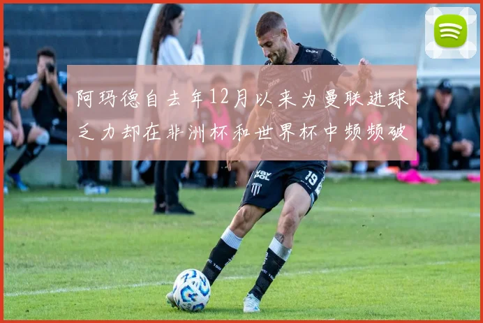 阿玛德自去年12月以来为曼联进球乏力却在非洲杯和世界杯中频频破门