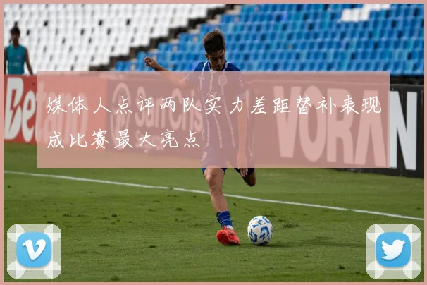 媒体人点评两队实力差距替补表现成比赛最大亮点