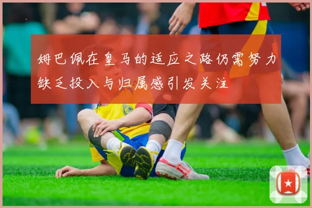 姆巴佩在皇马的适应之路仍需努力缺乏投入与归属感引发关注