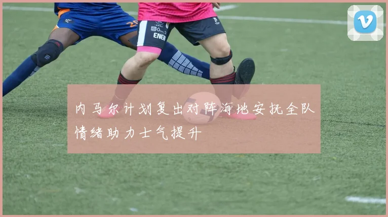 内马尔计划复出对阵海地安抚全队情绪助力士气提升