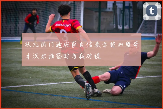 状元热门迪班萨自信表示将加盟奇才沃尔抽签时与我对视