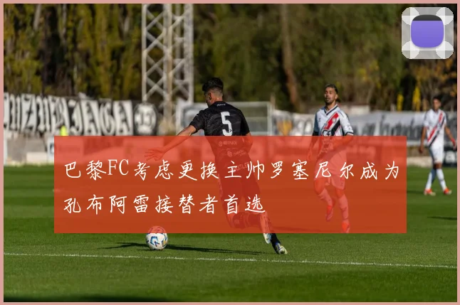 巴黎FC考虑更换主帅罗塞尼尔成为孔布阿雷接替者首选