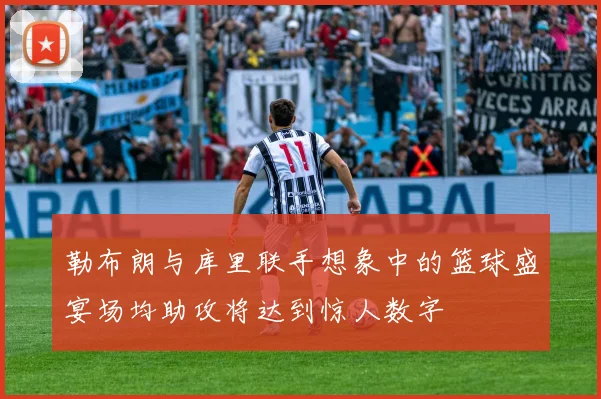 勒布朗与库里联手想象中的篮球盛宴场均助攻将达到惊人数字