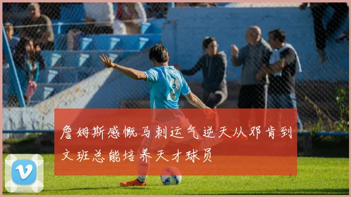 詹姆斯感慨马刺运气逆天从邓肯到文班总能培养天才球员