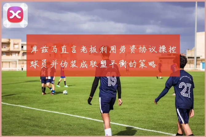 库兹马直言老板利用劳资协议操控球员并伪装成联盟平衡的策略