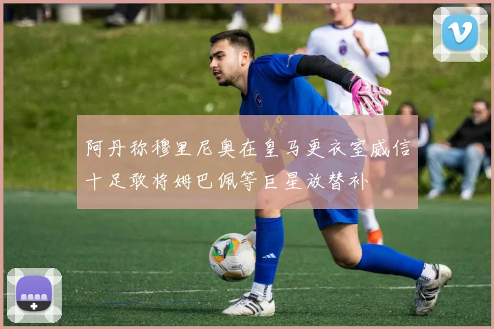 阿丹称穆里尼奥在皇马更衣室威信十足敢将姆巴佩等巨星放替补