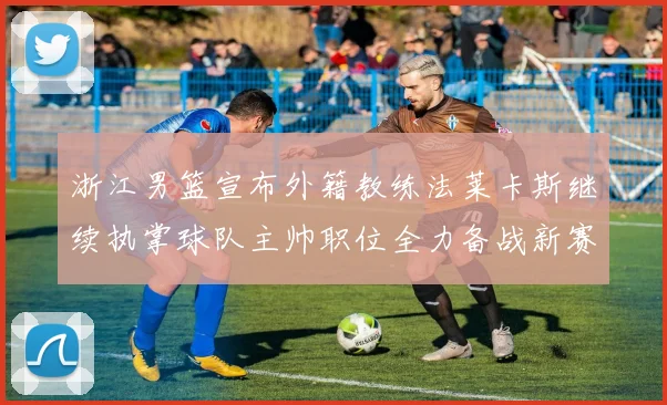 浙江男篮宣布外籍教练法莱卡斯继续执掌球队主帅职位全力备战新赛季