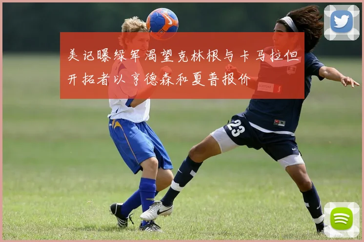 美记曝绿军渴望克林根与卡马拉但开拓者以亨德森和夏普报价